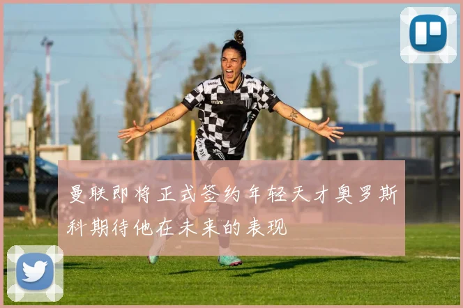 曼联即将正式签约年轻天才奥罗斯科期待他在未来的表现