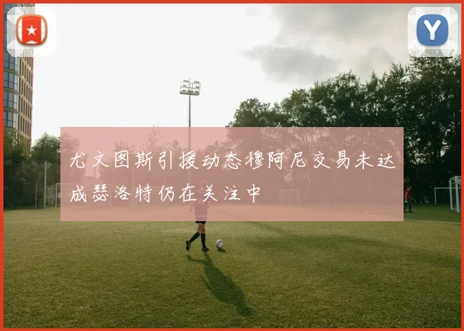 尤文图斯引援动态穆阿尼交易未达成瑟洛特仍在关注中