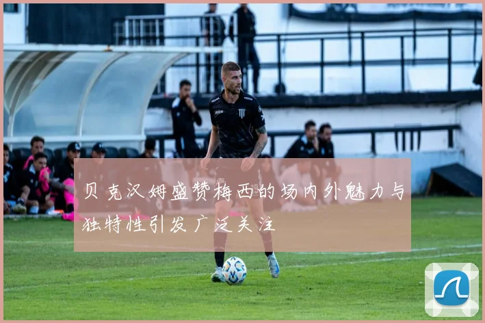 贝克汉姆盛赞梅西的场内外魅力与独特性引发广泛关注
