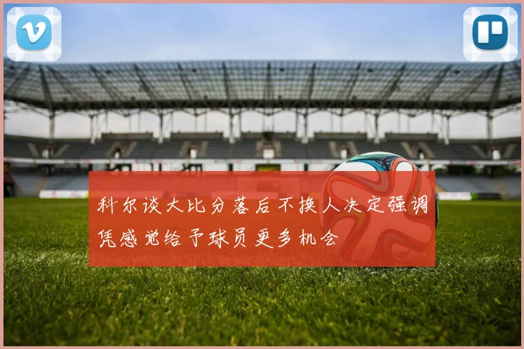 科尔谈大比分落后不换人决定强调凭感觉给予球员更多机会