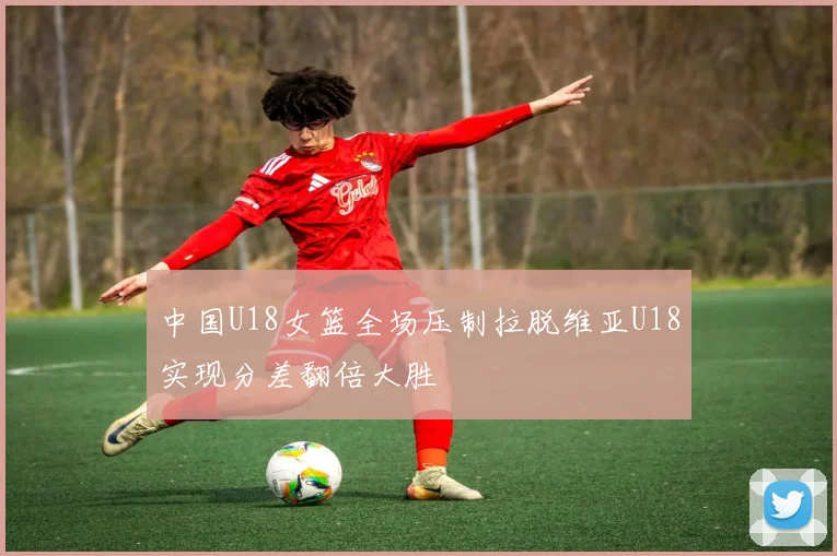 中国U18女篮全场压制拉脱维亚U18实现分差翻倍大胜