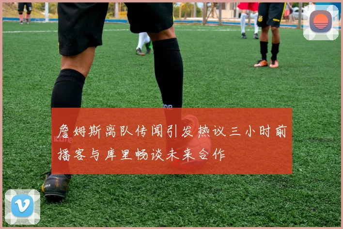 詹姆斯离队传闻引发热议三小时前播客与库里畅谈未来合作