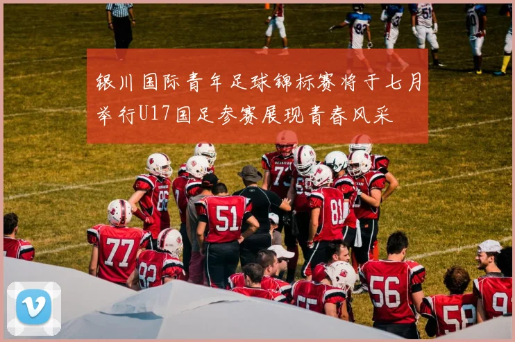 银川国际青年足球锦标赛将于七月举行U17国足参赛展现青春风采