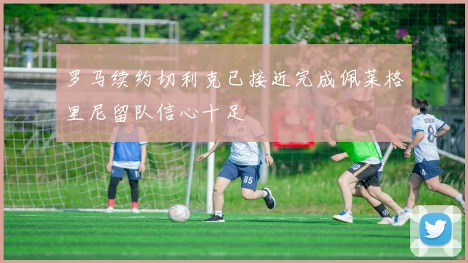 罗马续约切利克已接近完成佩莱格里尼留队信心十足