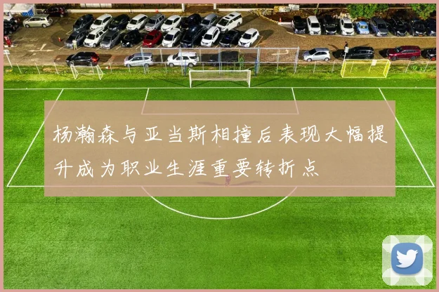 杨瀚森与亚当斯相撞后表现大幅提升成为职业生涯重要转折点