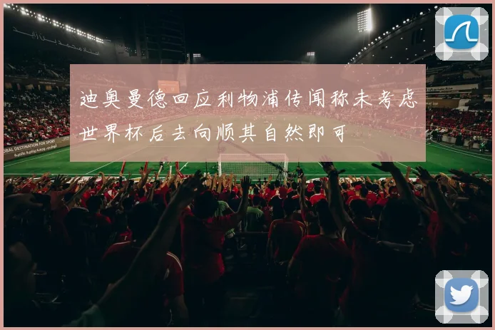迪奥曼德回应利物浦传闻称未考虑世界杯后去向顺其自然即可