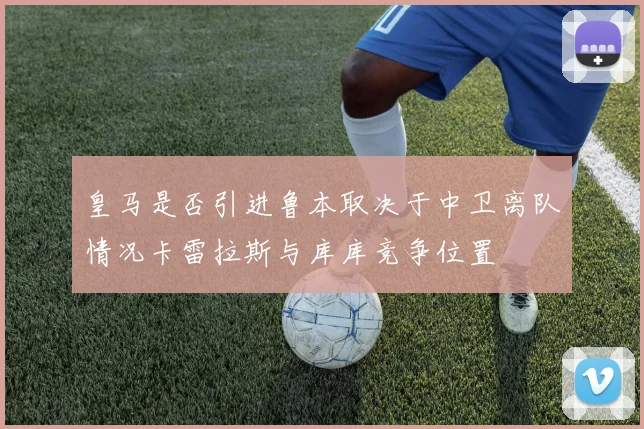 皇马是否引进鲁本取决于中卫离队情况卡雷拉斯与库库竞争位置