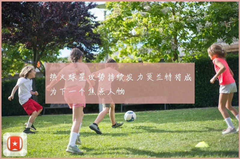 热火球星攻势持续发力莫兰特将成为下一个焦点人物