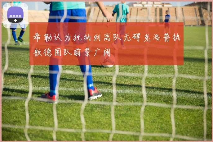 希勒认为托纳利离队无碍克洛普执教德国队前景广阔