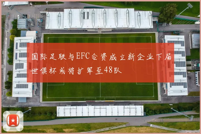 国际足联与EFC合资成立新企业下届世俱杯或将扩军至48队