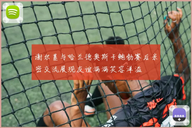 谢尔基与哈兰德奥斯卡鲍勃赛后亲密交流展现友谊满满笑容洋溢