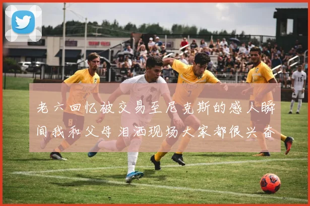 老六回忆被交易至尼克斯的感人瞬间我和父母泪洒现场大家都很兴奋