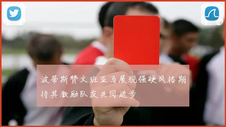 波蒂斯赞文班亚马展现强硬风格期待其激励队友共同进步