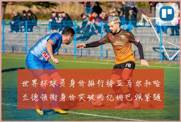 世界杯球员身价排行榜亚马尔和哈兰德领衔身价突破两亿姆巴佩紧随其后